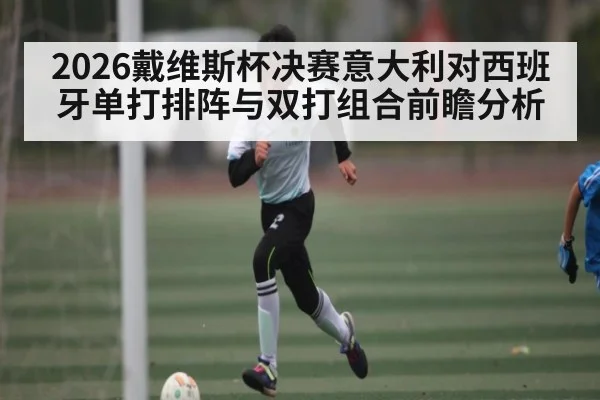 2026戴维斯杯决赛意大利对西班牙单打排阵与双打组合前瞻分析